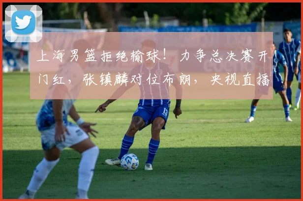 上海男篮拒绝输球！力争总决赛开门红，张镇麟对位布朗，央视直播