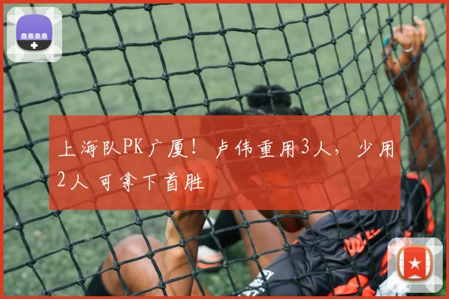 上海队PK广厦！卢伟重用3人，少用2人 可拿下首胜