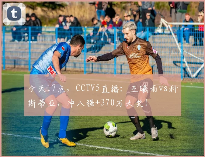 今天17点，CCTV5直播：王曦雨vs科斯蒂亚，冲八强+370万大奖！