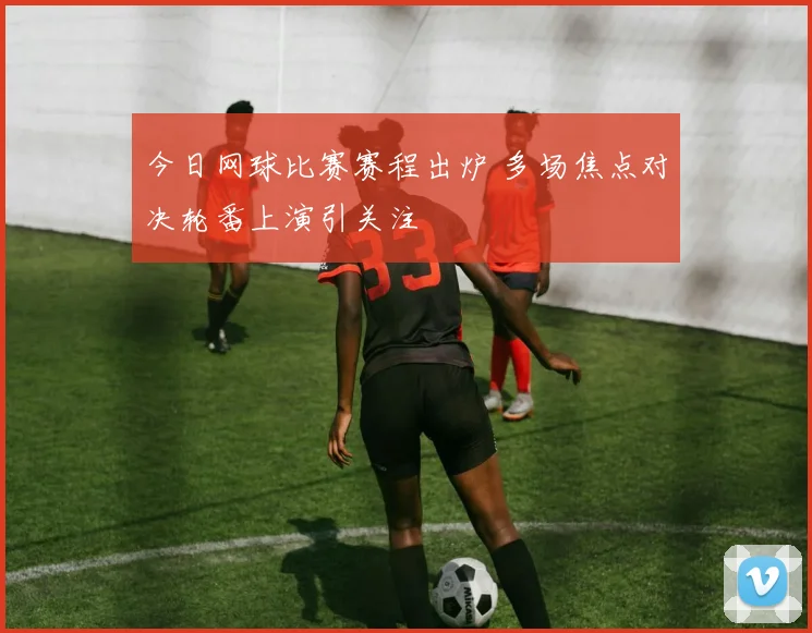 今日网球比赛赛程出炉 多场焦点对决轮番上演引关注