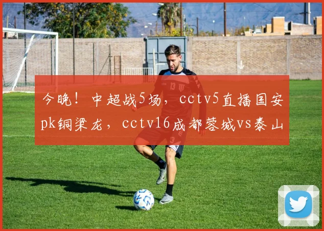 今晚！中超战5场，cctv5直播国安pk铜梁龙，cctv16成都蓉城vs泰山