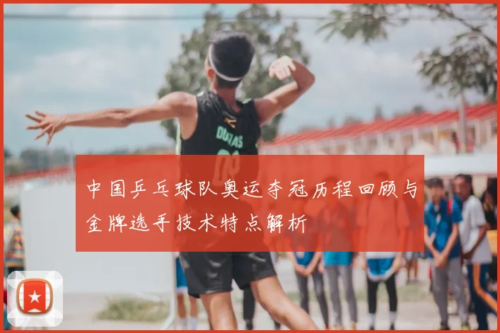 中国乒乓球队奥运夺冠历程回顾与金牌选手技术特点解析