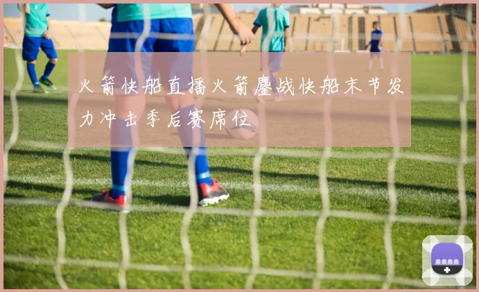 火箭快船直播火箭鏖战快船末节发力冲击季后赛席位