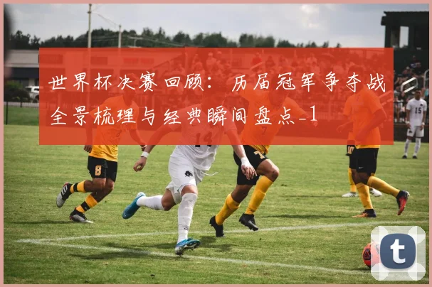 世界杯决赛回顾：历届冠军争夺战全景梳理与经典瞬间盘点_1