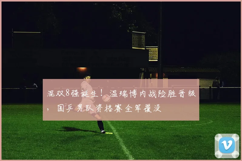 混双8强诞生！温瑞博内战险胜晋级，国乒男队资格赛全军覆没