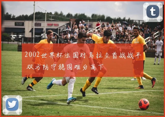 2002世界杯法国对乌拉圭首战战平 双方防守稳固难分高下