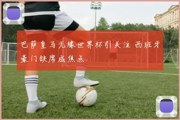 巴萨皇马无缘世界杯引关注 西班牙豪门缺席成焦点