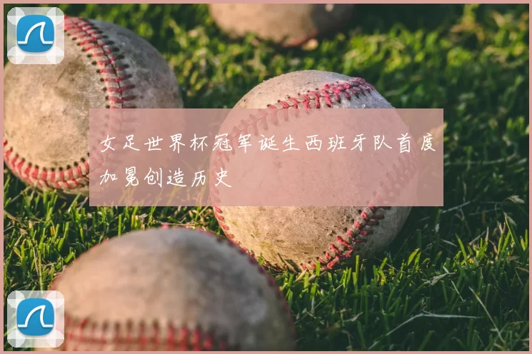 女足世界杯冠军诞生西班牙队首度加冕创造历史