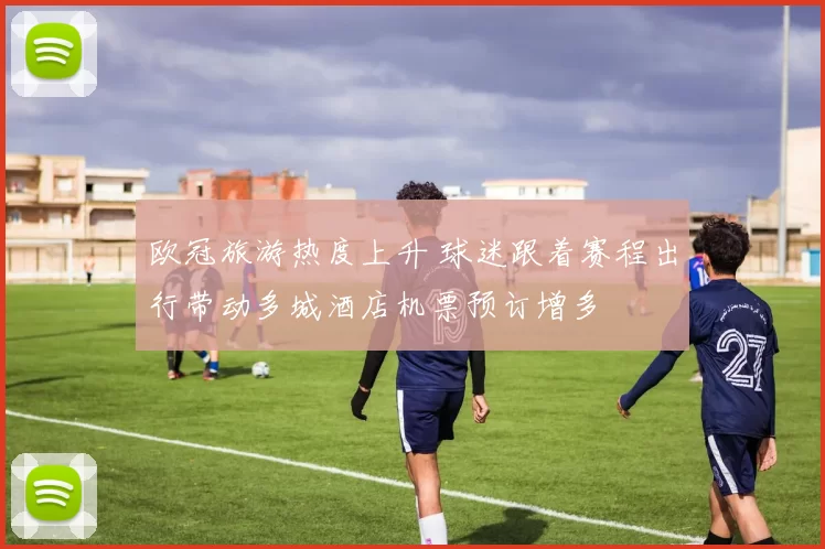 欧冠旅游热度上升 球迷跟着赛程出行带动多城酒店机票预订增多