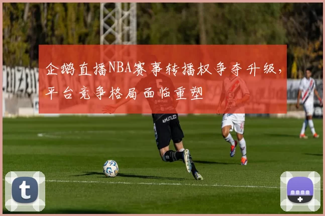 企鹅直播NBA赛事转播权争夺升级，平台竞争格局面临重塑