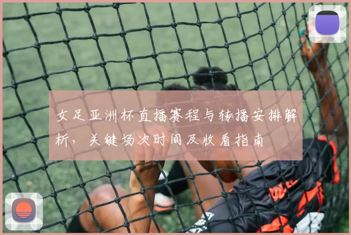 女足亚洲杯直播赛程与转播安排解析，关键场次时间及收看指南