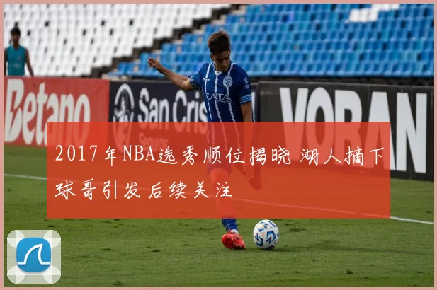 2017年NBA选秀顺位揭晓 湖人摘下球哥引发后续关注