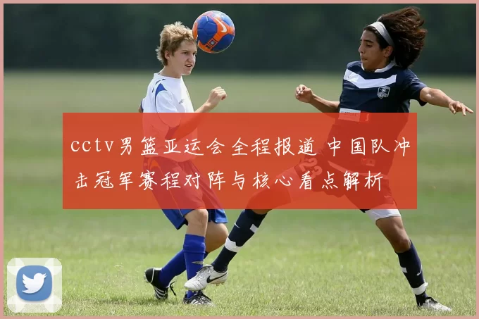 cctv男篮亚运会全程报道 中国队冲击冠军赛程对阵与核心看点解析