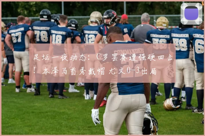 足坛一夜动态：C罗罢赛遭强硬回击！本泽马首秀戴帽 尤文0-3出局
