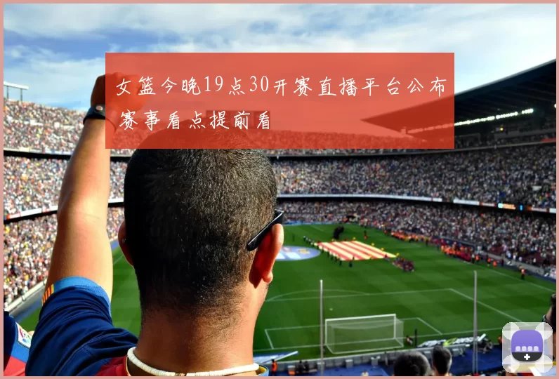 女篮今晚19点30开赛直播平台公布 赛事看点提前看