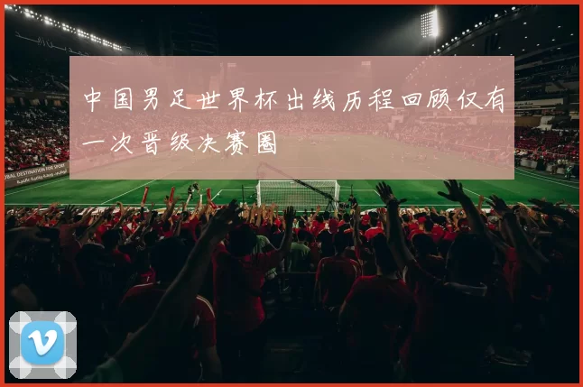 中国男足世界杯出线历程回顾仅有一次晋级决赛圈