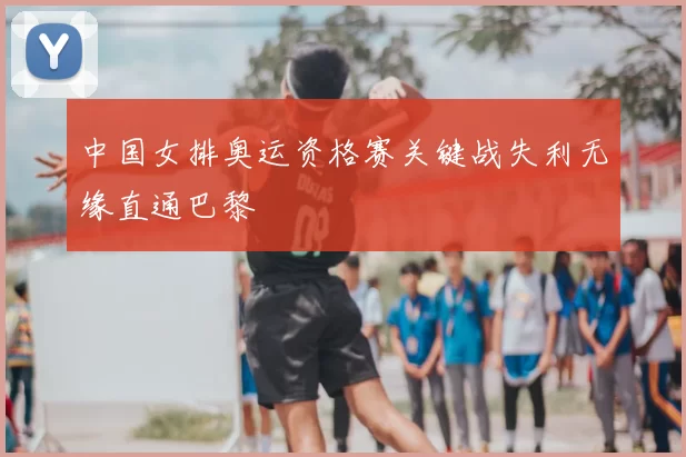 中国女排奥运资格赛关键战失利无缘直通巴黎