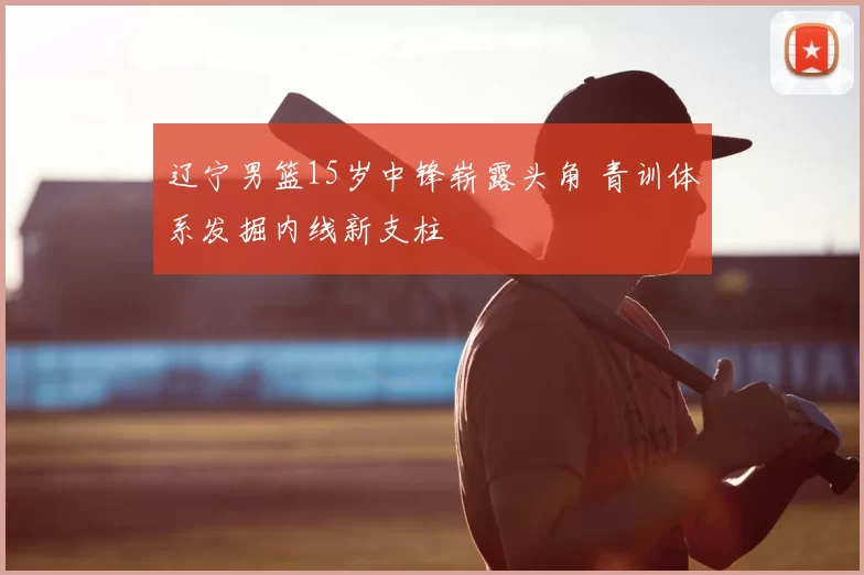 辽宁男篮15岁中锋崭露头角 青训体系发掘内线新支柱