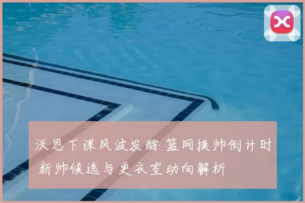 沃恩下课风波发酵 篮网换帅倒计时 新帅候选与更衣室动向解析