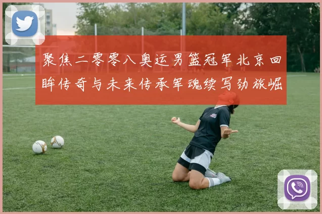 聚焦二零零八奥运男篮冠军北京回眸传奇与未来传承军魂续写劲旅崛起路