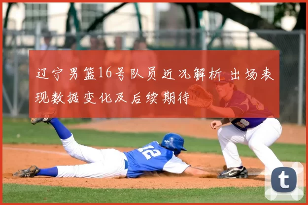 辽宁男篮16号队员近况解析 出场表现数据变化及后续期待