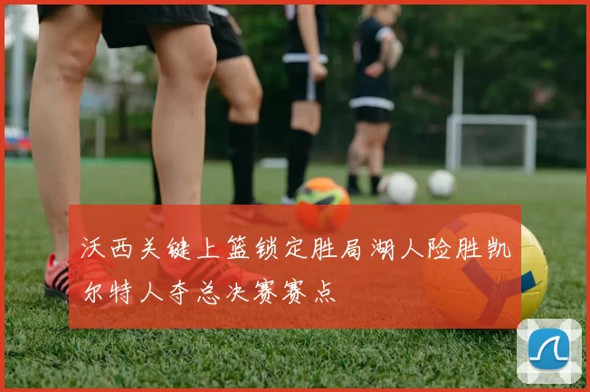 沃西关键上篮锁定胜局湖人险胜凯尔特人夺总决赛赛点