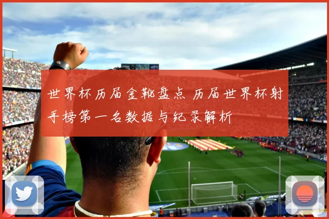 世界杯历届金靴盘点 历届世界杯射手榜第一名数据与纪录解析