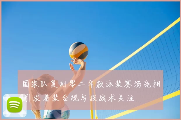 国家队复刻零二年款泳装赛场亮相 引发着装合规与技战术关注