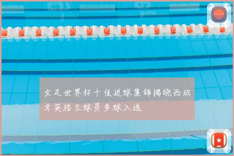 女足世界杯十佳进球集锦揭晓西班牙英格兰球员多球入选