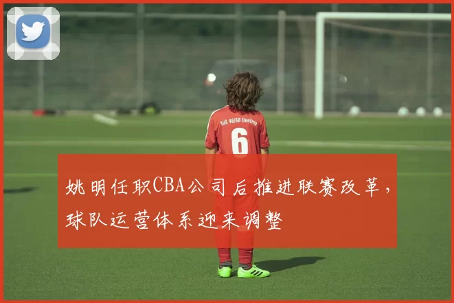 姚明任职CBA公司后推进联赛改革,球队运营体系迎来调整