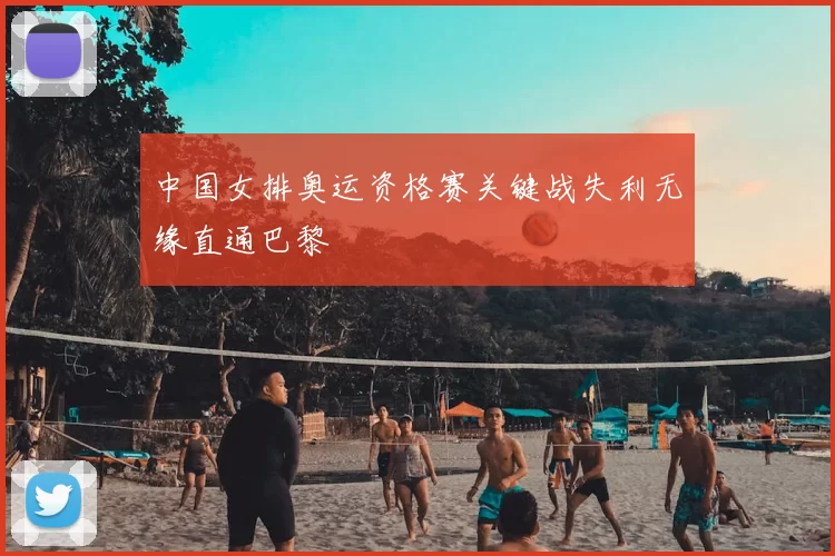 中国女排奥运资格赛关键战失利无缘直通巴黎