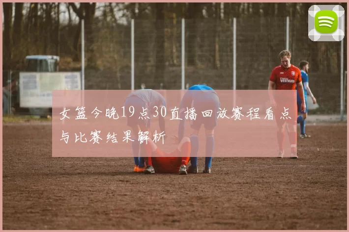 女篮今晚19点30直播回放赛程看点与比赛结果解析