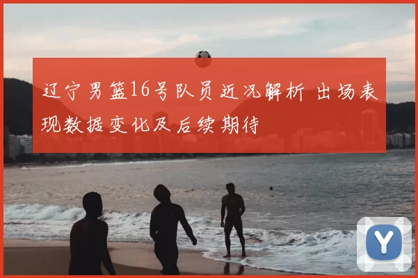 辽宁男篮16号队员近况解析 出场表现数据变化及后续期待